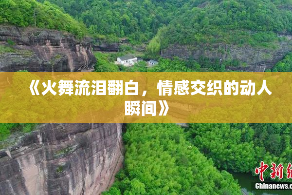 《火舞流泪翻白，情感交织的动人瞬间》