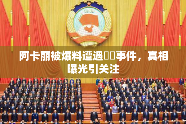 阿卡丽被爆料遭遇❌‌事件，真相曝光引关注