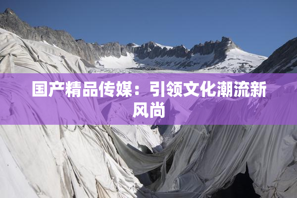 国产精品传媒：引领文化潮流新风尚