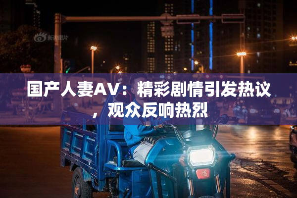 国产人妻AV：精彩剧情引发热议，观众反响热烈