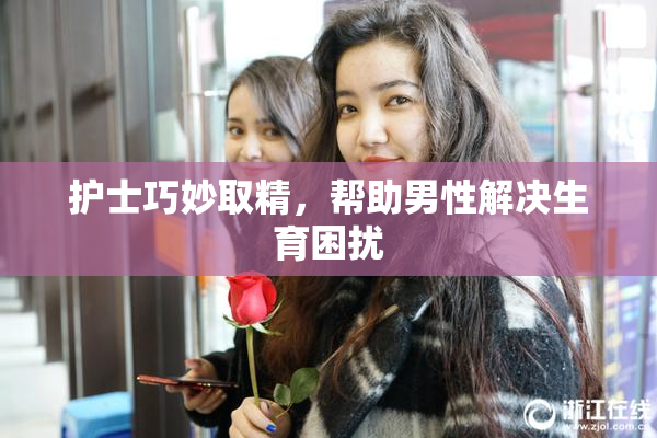 护士巧妙取精，帮助男性解决生育困扰