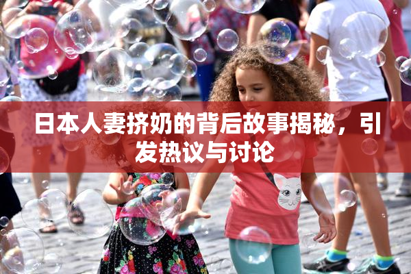日本人妻挤奶的背后故事揭秘，引发热议与讨论