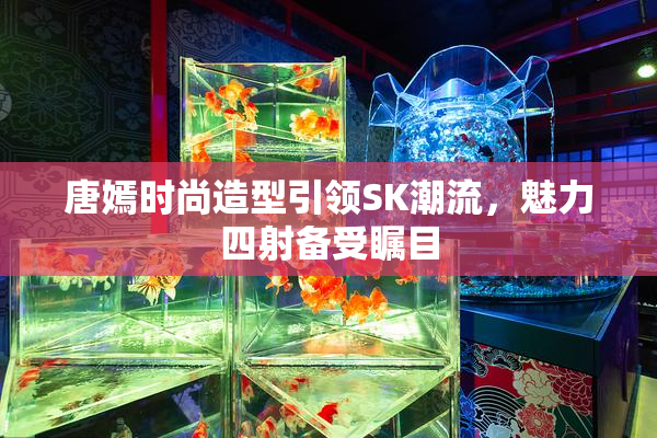 唐嫣时尚造型引领SK潮流，魅力四射备受瞩目