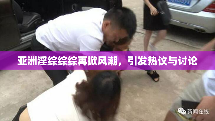 亚洲淫综综综再掀风潮，引发热议与讨论