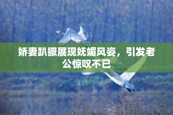 娇妻趴撅展现妩媚风姿，引发老公惊叹不已