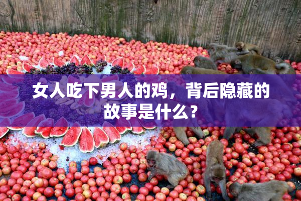 女人吃下男人的鸡，背后隐藏的故事是什么？