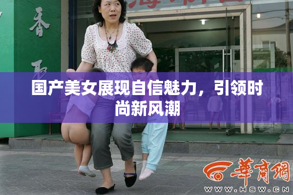 国产美女展现自信魅力，引领时尚新风潮