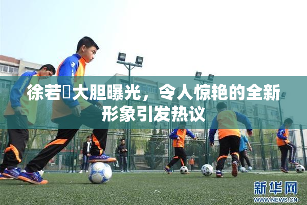 徐若瑄大胆曝光，令人惊艳的全新形象引发热议