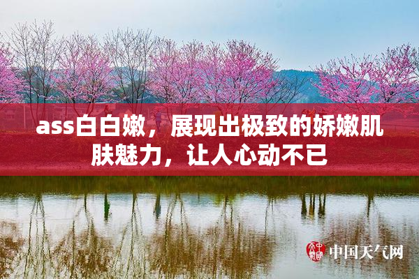 ass白白嫩，展现出极致的娇嫩肌肤魅力，让人心动不已