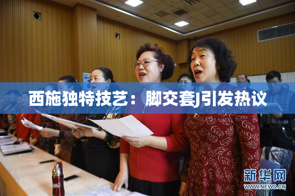 西施独特技艺：脚交套J引发热议