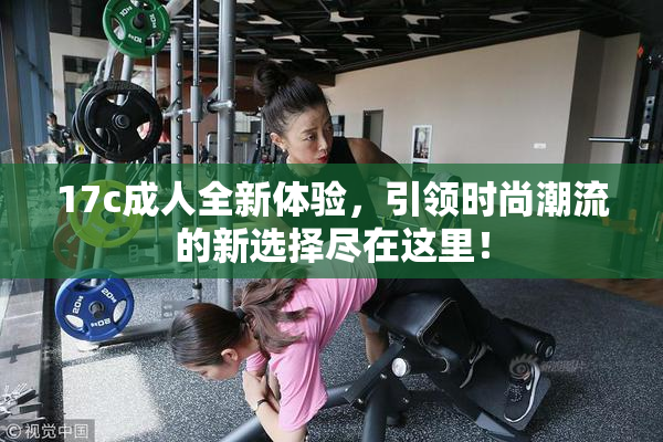 17c成人全新体验，引领时尚潮流的新选择尽在这里！