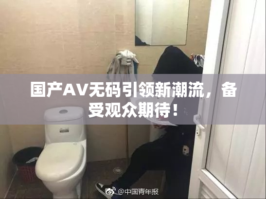 国产AV无码引领新潮流，备受观众期待！