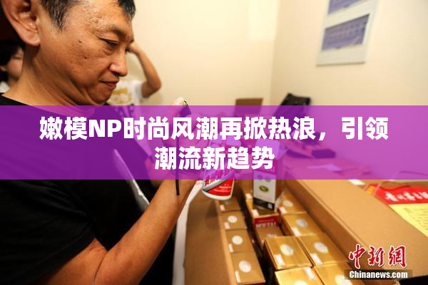 嫩模NP时尚风潮再掀热浪，引领潮流新趋势