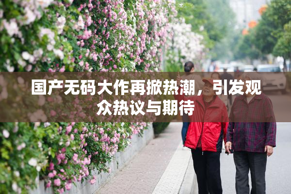 国产无码大作再掀热潮，引发观众热议与期待