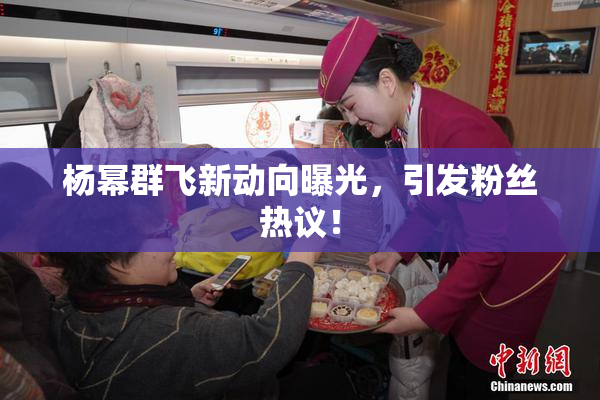 杨幂群飞新动向曝光，引发粉丝热议！
