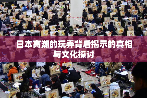 日本高潮的玩弄背后揭示的真相与文化探讨