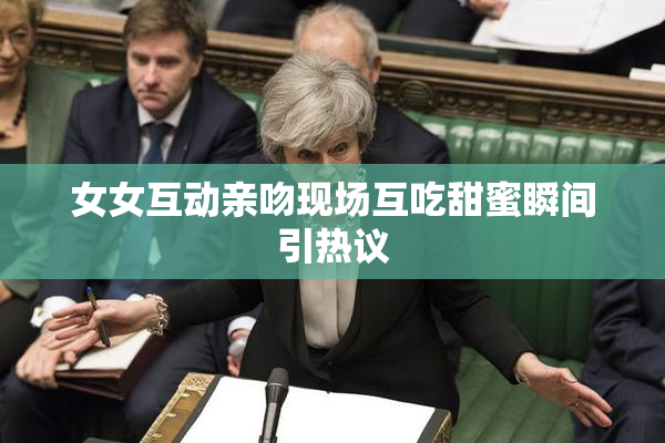 女女互动亲吻现场互吃甜蜜瞬间引热议