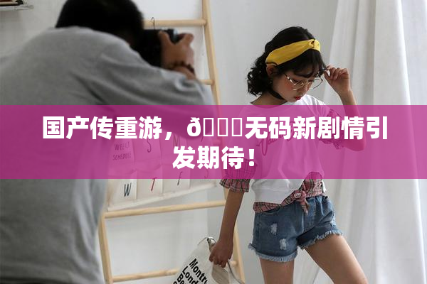 国产传重游，🔞无码新剧情引发期待！