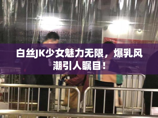 白丝JK少女魅力无限，爆乳风潮引人瞩目！