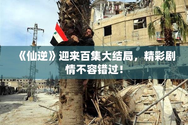 《仙逆》迎来百集大结局，精彩剧情不容错过！