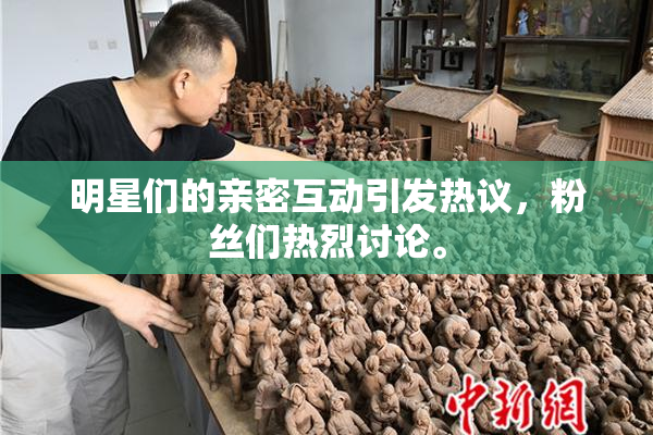 明星们的亲密互动引发热议，粉丝们热烈讨论。