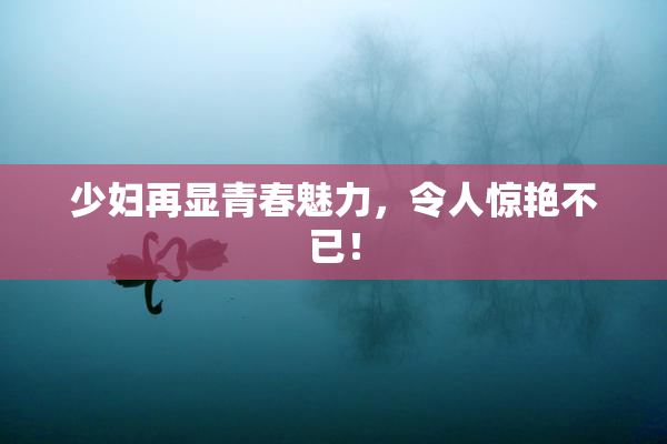 少妇再显青春魅力，令人惊艳不已！