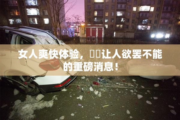 女人爽快体验，❌‌让人欲罢不能的重磅消息！
