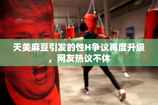 天美麻豆引发的性H争议再度升级，网友热议不休