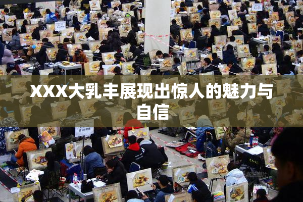 XXX大乳丰展现出惊人的魅力与自信