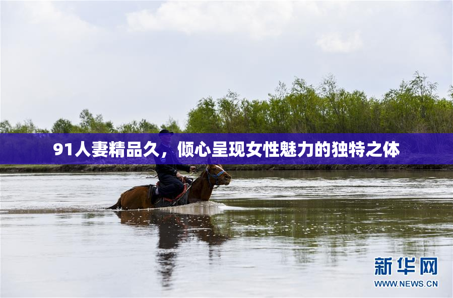 91人妻精品久，倾心呈现女性魅力的独特之体