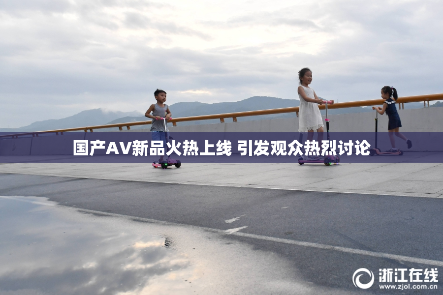 国产AV新品火热上线 引发观众热烈讨论
