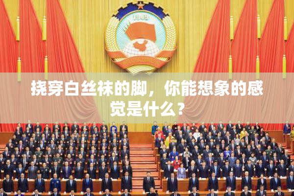 挠穿白丝袜的脚，你能想象的感觉是什么？