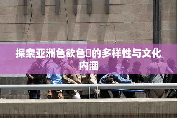 探索亚洲色欲色欱的多样性与文化内涵