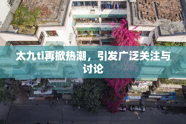太九ti再掀热潮，引发广泛关注与讨论