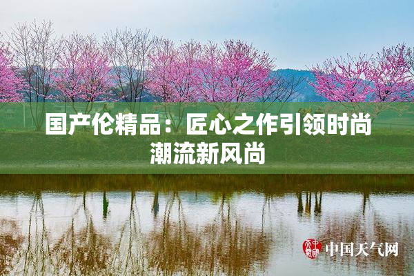 国产伦精品：匠心之作引领时尚潮流新风尚