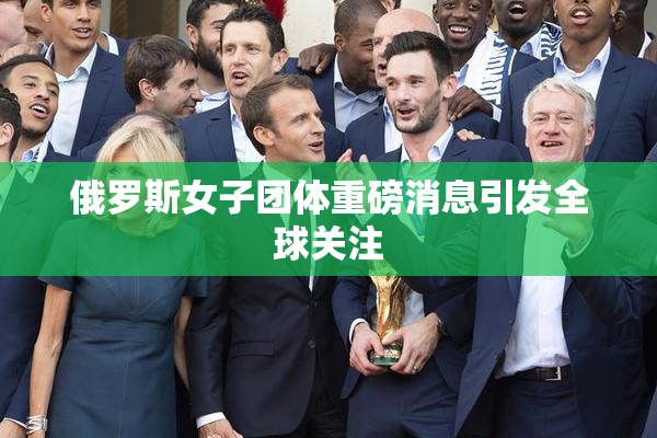 俄罗斯女子团体重磅消息引发全球关注