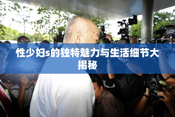 性少妇s的独特魅力与生活细节大揭秘