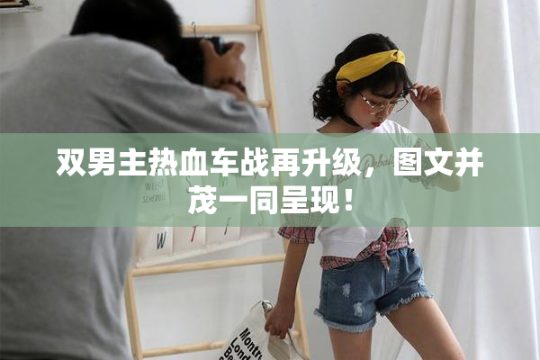 双男主热血车战再升级，图文并茂一同呈现！