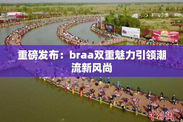 重磅发布：braa双重魅力引领潮流新风尚