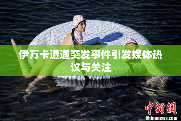 伊万卡遭遇突发事件引发媒体热议与关注
