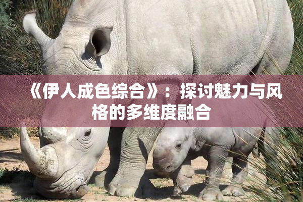 《伊人成色综合》：探讨魅力与风格的多维度融合