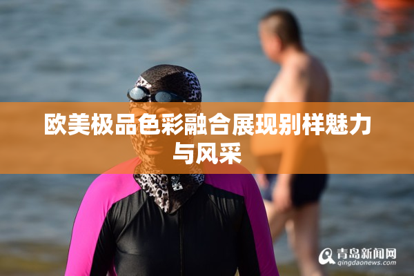 欧美极品色彩融合展现别样魅力与风采