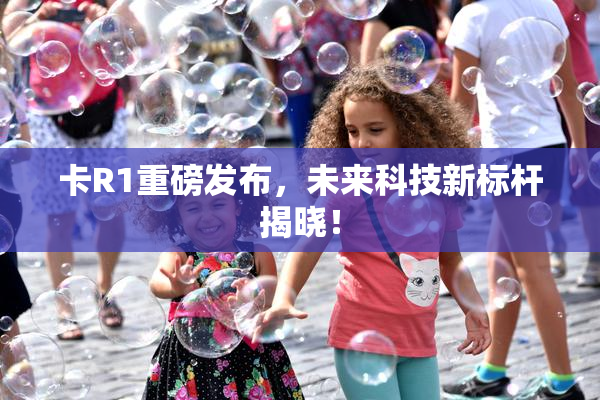 卡R1重磅发布，未来科技新标杆揭晓！
