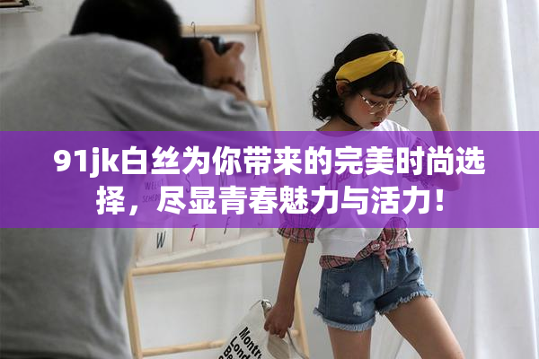 91jk白丝为你带来的完美时尚选择，尽显青春魅力与活力！