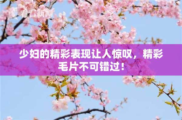 少妇的精彩表现让人惊叹，精彩毛片不可错过！