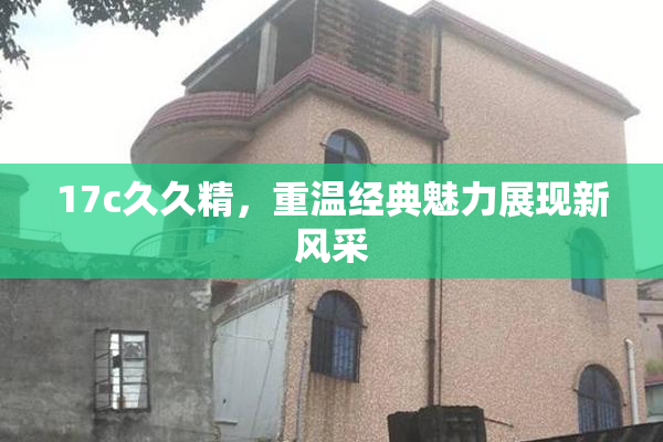 17c久久精，重温经典魅力展现新风采