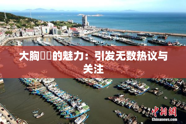 大胸❌‌的魅力：引发无数热议与关注