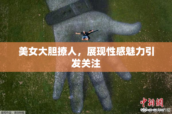 美女大胆撩人，展现性感魅力引发关注