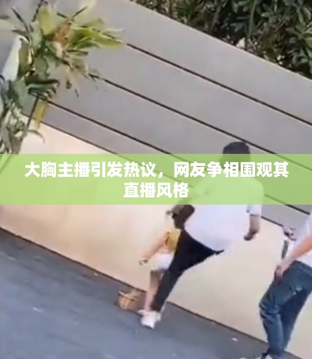 大胸主播引发热议，网友争相围观其直播风格