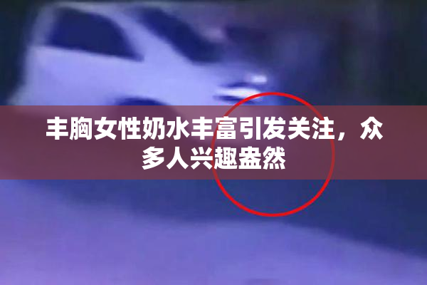 丰胸女性奶水丰富引发关注，众多人兴趣盎然